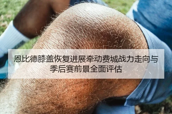 恩比德膝盖恢复进展牵动费城战力走向与季后赛前景全面评估