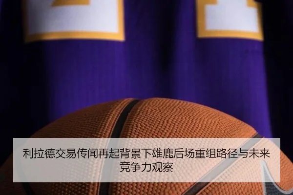 利拉德交易传闻再起背景下雄鹿后场重组路径与未来竞争力观察