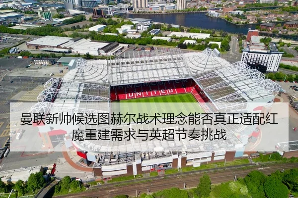 曼联新帅候选图赫尔战术理念能否真正适配红魔重建需求与英超节奏挑战