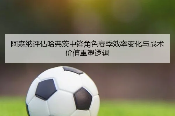 阿森纳评估哈弗茨中锋角色赛季效率变化与战术价值重塑逻辑