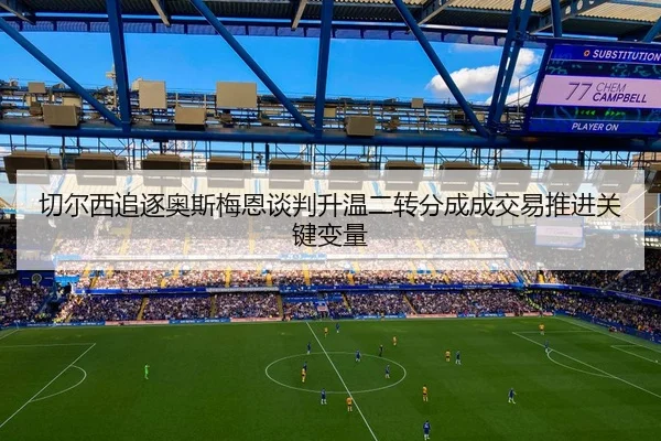 切尔西追逐奥斯梅恩谈判升温二转分成成交易推进关键变量